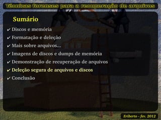    Sumário
✔ Discos e memória
✔ Formatação e deleção
✔ Mais sobre arquivos...
✔ Imagens de discos e dumps de memória
✔ Demonstração de recuperação de arquivos
✔ Deleção segura de arquivos e discos
✔ Conclusão




                                            Eriberto ­ fev. 2012
 