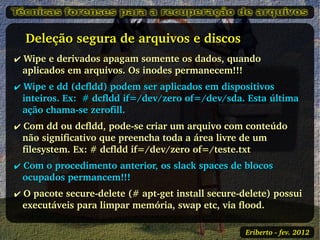    Deleção segura de arquivos e discos 
✔ Wipe e derivados apagam somente os dados, quando 
  aplicados em arquivos. Os inodes permanecem!!!
✔ Wipe e dd (dcfldd) podem ser aplicados em dispositivos 
  inteiros. Ex:  # dcfldd if=/dev/zero of=/dev/sda. Esta última 
  ação chama­se zerofill.
✔ Com dd ou dcfldd, pode­se criar um arquivo com conteúdo 
  não significativo que preencha toda a área livre de um 
  filesystem. Ex: # dcfldd if=/dev/zero of=/teste.txt
✔ Com o procedimento anterior, os slack spaces de blocos 
  ocupados permancem!!!
✔ O pacote secure­delete (# apt­get install secure­delete) possui 
  executáveis para limpar memória, swap etc, via flood.

                                                    Eriberto ­ fev. 2012
 