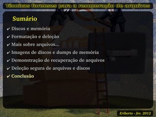    Sumário
✔ Discos e memória
✔ Formatação e deleção
✔ Mais sobre arquivos...
✔ Imagens de discos e dumps de memória
✔ Demonstração de recuperação de arquivos
✔ Deleção segura de arquivos e discos
✔ Conclusão




                                            Eriberto ­ fev. 2012
 