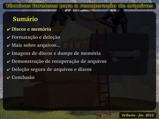    Sumário
✔ Discos e memória
✔ Formatação e deleção
✔ Mais sobre arquivos...
✔ Imagens de discos e dumps de memória
✔ Demonstração de recuperação de arquivos
✔ Deleção segura de arquivos e discos
✔ Conclusão




                                            Eriberto ­ fev. 2012
 