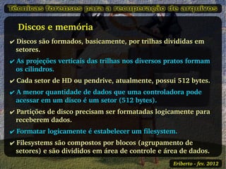    Discos e memória
✔ Discos são formados, basicamente, por trilhas divididas em 
  setores.
✔ As projeções verticais das trilhas nos diversos pratos formam 
  os cilindros.
✔ Cada setor de HD ou pendrive, atualmente, possui 512 bytes.
✔ A menor quantidade de dados que uma controladora pode 
  acessar em um disco é um setor (512 bytes).
✔ Partições de disco precisam ser formatadas logicamente para 
  receberem dados.
✔ Formatar logicamente é estabelecer um filesystem.
✔ Filesystems são compostos por blocos (agrupamento de 
  setores) e são divididos em área de controle e área de dados.
                                                   Eriberto ­ fev. 2012
 