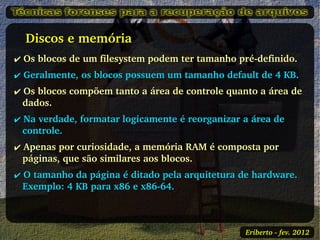   Discos e memória
✔ Os blocos de um filesystem podem ter tamanho pré­definido.
✔ Geralmente, os blocos possuem um tamanho default de 4 KB.
✔ Os blocos compõem tanto a área de controle quanto a área de 
  dados.
✔ Na verdade, formatar logicamente é reorganizar a área de 
  controle.
✔ Apenas por curiosidade, a memória RAM é composta por 
  páginas, que são similares aos blocos.
✔ O tamanho da página é ditado pela arquitetura de hardware. 
  Exemplo: 4 KB para x86 e x86­64.



                                                 Eriberto ­ fev. 2012
 