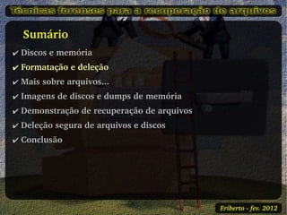    Sumário
✔ Discos e memória
✔ Formatação e deleção
✔ Mais sobre arquivos...
✔ Imagens de discos e dumps de memória
✔ Demonstração de recuperação de arquivos
✔ Deleção segura de arquivos e discos
✔ Conclusão




                                            Eriberto ­ fev. 2012
 