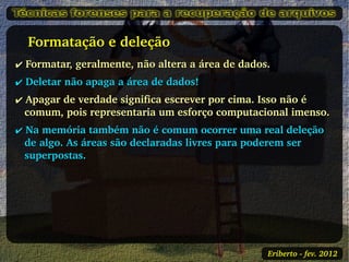    Formatação e deleção
✔ Formatar, geralmente, não altera a área de dados.
✔ Deletar não apaga a área de dados!
✔ Apagar de verdade significa escrever por cima. Isso não é 
  comum, pois representaria um esforço computacional imenso.
✔ Na memória também não é comum ocorrer uma real deleção 
  de algo. As áreas são declaradas livres para poderem ser 
  superpostas.




                                                  Eriberto ­ fev. 2012
 