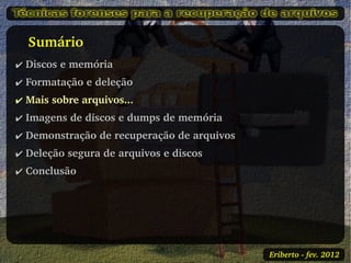    Sumário
✔ Discos e memória
✔ Formatação e deleção
✔ Mais sobre arquivos...
✔ Imagens de discos e dumps de memória
✔ Demonstração de recuperação de arquivos
✔ Deleção segura de arquivos e discos
✔ Conclusão




                                            Eriberto ­ fev. 2012
 