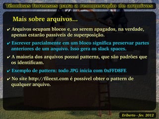    Mais sobre arquivos...
✔ Arquivos ocupam blocos e, ao serem apagados, na verdade, 
  apenas estarão passíveis de superposição.
✔ Escrever parcialmente em um bloco significa preservar partes 
  anteriores de um arquivo. Isso gera os slack spaces.
✔ A maioria dos arquivos possui patterns, que são padrões que 
  os identificam.
✔ Exemplo de pattern: todo JPG inicia com 0xFFD8FF.
✔ No site http://fileext.com é possível obter o pattern de 
  qualquer arquivo.




                                                    Eriberto ­ fev. 2012
 