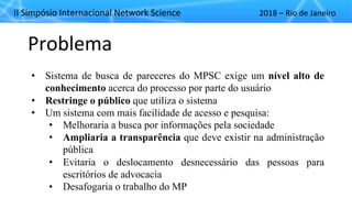 II"Simpósio"Internacional"Network"Science 2018"– Rio"de"Janeiro
Problema
• Sistema de busca de pareceres do MPSC exige um nível alto de
conhecimento acerca do processo por parte do usuário
• Restringe o público que utiliza o sistema
• Um sistema com mais facilidade de acesso e pesquisa:
• Melhoraria a busca por informações pela sociedade
• Ampliaria a transparência que deve existir na administração
pública
• Evitaria o deslocamento desnecessário das pessoas para
escritórios de advocacia
• Desafogaria o trabalho do MP
 