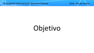 II"Simpósio"Internacional"Network"Science 2018"– Rio"de"Janeiro
Objetivo
 