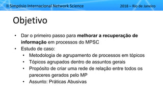 II"Simpósio"Internacional"Network"Science 2018"– Rio"de"Janeiro
Objetivo
• Dar%o%primeiro%passo%para%melhorar(a(recuperação(de(
informação em%processos%do%MPSC
• Estudo%de%caso:%
• Metodologia%de%agrupamento%de%processos%em%tópicos%
• Tópicos%agrupados%dentro%de%assuntos%gerais
• Propósito%de%criar%uma%rede%de%relação%entre%todos%os%
pareceres%gerados%pelo%MP
• Assunto:%Práticas%Abusivas
 