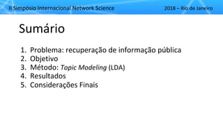 II"Simpósio"Internacional"Network"Science 2018"– Rio"de"Janeiro
Sumário
1. Problema:"recuperação"de"informação"pública
2. Objetivo
3. Método:"Topic&Modeling (LDA)
4. Resultados
5. Considerações"Finais
 