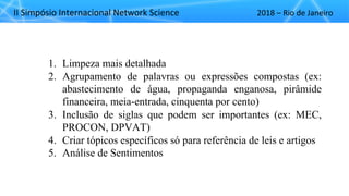 II"Simpósio"Internacional"Network"Science 2018"– Rio"de"Janeiro
1. Limpeza mais detalhada
2. Agrupamento de palavras ou expressões compostas (ex:
abastecimento de água, propaganda enganosa, pirâmide
financeira, meia-entrada, cinquenta por cento)
3. Inclusão de siglas que podem ser importantes (ex: MEC,
PROCON, DPVAT)
4. Criar tópicos específicos só para referência de leis e artigos
5. Análise de Sentimentos
 