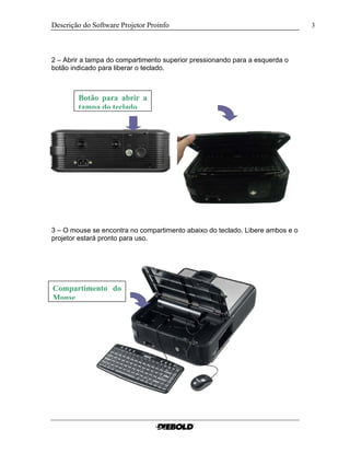 Descrição do Software Projetor Proinfo                                         3




2 – Abrir a tampa do compartimento superior pressionando para a esquerda o
botão indicado para liberar o teclado.



        Botão para abrir a
        tampa do teclado




3 – O mouse se encontra no compartimento abaixo do teclado. Libere ambos e o
projetor estará pronto para uso.




Compartimento do
Mouse
 