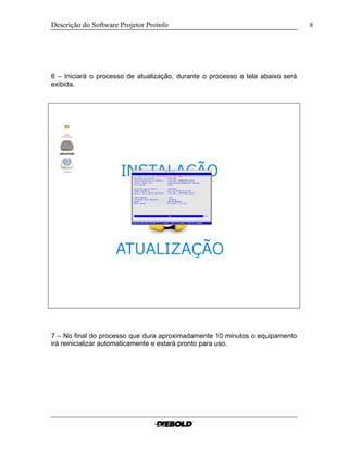 Descrição do Software Projetor Proinfo                                          8




6 – Iniciará o processo de atualização, durante o processo a tela abaixo será
exibida.




7 – No final do processo que dura aproximadamente 10 minutos o equipamento
irá reinicializar automaticamente e estará pronto para uso.
 