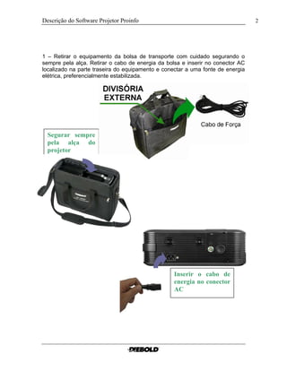 Descrição do Software Projetor Proinfo 2
1 – Retirar o equipamento da bolsa de transporte com cuidado segurando o
sempre pela alça. Retirar o cabo de energia da bolsa e inserir no conector AC
localizado na parte traseira do equipamento e conectar a uma fonte de energia
elétrica, preferencialmente estabilizada.
Segurar sempre
pela alça do
projetor
Inserir o cabo de
energia no conector
AC
 