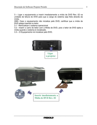 Descrição do Software Projetor Proinfo 5
3 – Ligar o equipamento e inserir imediatamente a mídia de DVD Rev. 02 na
unidade de leitura do DVD para que a carga do sistema seja feita através da
mídia.
OBS: Caso o equipamento não inicialize pelo DVD, certificar que a mídia de
DVD esteja inserida no leitor.
3.1 - Reinicializar o sistema operacional
3.2 - Inserir o carro do leitor com a Mídia de DVD, pois o leitor de DVD ejeta a
mídia quando o sistema é inicializado.
3.3 – O Equipamento irá inicializar pelo DVD.
Ligar
o projetor
Inserir imediatamente a
Mídia de DVD Rev. 02
 
