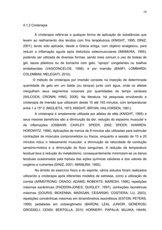 10
4.1.2 Crioterapia
A crioterapia refere-se a qualquer forma de aplicação de substâncias que
levem ao resfriamento dos tecidos com fins terapêuticos (KNIGHT, 1995; DINIZ,
2001), tendo sido aplicada, desde a Grécia antiga, com objetivo analgésico, para
reduzir a inflamação aguda após distúrbios osteomusculares (IMAMURA, 1995),
podendo ser utilizada de diversas formas, sendo mais comum o uso de bolsas de
gel, sacos plásticos ou de borracha com gelo, “sprays” congelantes ou toalhas
embebecidas (VASCONCELOS, 1998), e por imersão (BANFI; LOMBARDI;
COLOMBINI; MELEGATI, 2010).
O método de crioterapia por imersão consiste na inserção de determinada
quantidade de gelo em um balde (ou tanque) junto com água, onde os atletas
mergulham seus segmentos corporais por quantidades de tempo variáveis
(WILCOCK; CRONIN; HING, 2006). Na literatura, há pesquisas envolvendo a
crioterapia de imersão que utilizaram desde 10 até 193 minutos, com temperaturas
entre 1 a 15º C (MIGLIETA, 1973; KNIGHT; BRYAN; HALVORSEN, 1981).
A crioterapia é amplamente utilizada por atletas de elite (KNIGHT, 1995) e
seus maiores benefícios são a diminuição da dor, redução do espasmo muscular e
de inflamações (OSBAHR; CAWLEY; SPEER, 2002; SPEER; WARREN;
HOROWITZ, 1996). Aplicações de menos de 8 minutos são utilizadas para estimular
contrações de músculos comprometidos ou fracos, enquanto a sessão de 15 a 20
minutos induz o relaxamento muscular, a diminuição da velocidade de condução
sensório-motora e a diminuição do fluxo sanguíneo. A redução da temperatura
tecidual leva à redução do metabolismo, consequentemente minimizam-se os danos
teciduais ocasionados pela hipóxia das ações químicas celulares e dos valores de
oxigênio e nutrientes (DINIZ, 2001; IMAMURA, 1995).
No âmbito do exercício físico e do esporte, vários estudos foram realizados
utilizando a crioterapia após diferentes modelos de estresse, como a utilização de
corrida (ARMSTRONG; CRAGO; ADAMS; ROBERTS; MARESH, 1996), repetições
máximas excêntricas (PADDON-JONES; QUIGLEY, 1997), contrações isométricas
máximas (DOURIS; MCKENNA; MADIGAN; CESARSKI; COSTIERA; LU, 2003),
repetições concêntricas máximas em dinamômetros isocinéticos (ESTON; PETERS,
1999), pedaladas em cicloergômetro (BARONI; LEAL JUNIOR; GENEROSI;
GROSSELI; CENSI; BERTOLLA, 2010; HORNERY; PAPALIA; MUJIKA; HAHN,
 