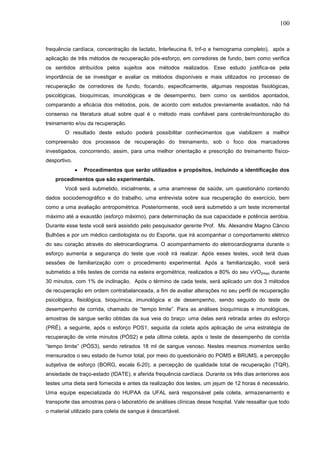 100
frequência cardíaca, concentração de lactato, Interleucina 6, tnf-α e hemograma completo), após a
aplicação de três métodos de recuperação pós-esforço, em corredores de fundo, bem como verifica
os sentidos atribuídos pelos sujeitos aos métodos realizados. Esse estudo justifica-se pela
importância de se investigar e avaliar os métodos disponíveis e mais utilizados no processo de
recuperação de corredores de fundo, focando, especificamente, algumas respostas fisiológicas,
psicológicas, bioquímicas, imunológicas e de desempenho, bem como os sentidos apontados,
comparando a eficácia dos métodos, pois, de acordo com estudos previamente avaliados, não há
consenso na literatura atual sobre qual é o método mais confiável para controle/monitoração do
treinamento e/ou da recuperação.
O resultado deste estudo poderá possibilitar conhecimentos que viabilizem a melhor
compreensão dos processos de recuperação do treinamento, sob o foco dos marcadores
investigados, concorrendo, assim, para uma melhor orientação e prescrição do treinamento físico-
desportivo.
 Procedimentos que serão utilizados e propósitos, incluindo a identificação dos
procedimentos que são experimentais.
Você será submetido, inicialmente, a uma anamnese de saúde, um questionário contendo
dados sociodemográfico e do trabalho, uma entrevista sobre sua recuperação do exercício, bem
como a uma avaliação antropométrica. Posteriormente, você será submetido a um teste incremental
máximo até a exaustão (esforço máximo), para determinação da sua capacidade e potência aeróbia.
Durante esse teste você será assistido pelo pesquisador gerente Prof. Ms. Alexandre Magno Câncio
Bulhões e por um médico cardiologista ou do Esporte, que irá acompanhar o comportamento elétrico
do seu coração através do eletrocardiograma. O acompanhamento do eletrocardiograma durante o
esforço aumenta a segurança do teste que você irá realizar. Após esses testes, você terá duas
sessões de familiarização com o procedimento experimental. Após a familiarização, você será
submetido a três testes de corrida na esteira ergométrica, realizados a 80% do seu vVO2max durante
30 minutos, com 1% de inclinação. Após o término de cada teste, será aplicado um dos 3 métodos
de recuperação em ordem contrabalanceada, a fim de avaliar alterações no seu perfil de recuperação
psicológica, fisiológica, bioquímica, imunológica e de desempenho, sendo seguido do teste de
desempenho de corrida, chamado de “tempo limite”. Para as análises bioquímicas e imunológicas,
amostras de sangue serão obtidas da sua veia do braço: uma delas será retirada antes do esforço
(PRÉ), a seguinte, após o esforço POS1, seguida da coleta após aplicação de uma estratégia de
recuperação de vinte minutos (PÓS2) e pela última coleta, após o teste de desempenho de corrida
“tempo limite” (PÓS3), sendo retirados 18 ml de sangue venoso. Nestes mesmos momentos serão
mensurados o seu estado de humor total, por meio do questionário do POMS e BRUMS, a percepção
subjetiva de esforço (BORG, escala 6-20), a percepção de qualidade total de recuperação (TQR),
ansiedade de traço-estado (IDATE), e aferida frequência cardíaca. Durante os três dias anteriores aos
testes uma dieta será fornecida e antes da realização dos testes, um jejum de 12 horas é necessário.
Uma equipe especializada do HUPAA da UFAL será responsável pela coleta, armazenamento e
transporte das amostras para o laboratório de análises clínicas desse hospital. Vale ressaltar que todo
o material utilizado para coleta de sangue é descartável.
 