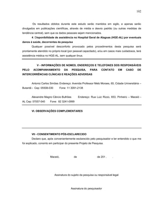 102
Os resultados obtidos durante este estudo serão mantidos em sigilo, e apenas serão
divulgados em publicações científicas, através de média e desvio padrão (ou outras medidas de
tendência central), sem que os dados pessoais sejam mencionados.
4. Disponibilidade de assistência no Hospital Geral de Alagoas (HGE-AL) por eventuais
danos à saúde, decorrentes da pesquisa
Qualquer possível desconforto provocado pelos procedimentos desta pesquisa será
prontamente atendido no próprio local (por pessoal capacitado), e/ou em casos mais cuidadosos, terá
assistência médica no HGE-AL, sem qualquer ônus.
V - INFORMAÇÕES DE NOMES, ENDEREÇOS E TELEFONES DOS RESPONSÁVEIS
PELO ACOMPANHAMENTO DA PESQUISA, PARA CONTATO EM CASO DE
INTERCORRÊNCIAS CLÍNICAS E REAÇÕES ADVERSAS
Antonio Carlos Simões Endereço: Avenida Professor Melo Moraes, 65, Cidade Universitária –
Butantã - Cep: 05508-030 Fone: 11 3091-2138
Alexandre Magno Câncio Bulhões Endereço: Rua Luiz Rizzo, 653, Pinheiro – Maceió -
AL Cep: 57057-540 Fone: 82 3241-0999
VI. OBSERVAÇÕES COMPLEMENTARES
VII - CONSENTIMENTO PÓS-ESCLARECIDO
Declaro que, após convenientemente esclarecido pelo pesquisador e ter entendido o que me
foi explicado, consinto em participar do presente Projeto de Pesquisa.
Maceió, de de 201 . .
Assinatura do sujeito da pesquisa ou responsável legal
Assinatura do pesquisador
 