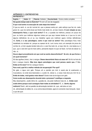 107
APÊNDICE 3: ENTREVISTAS
ENTREVISTA 1
Sujeito: 1 Idade: 20 Patente: Soldado Escolaridade: Ensino médio completo
Há quanto tempo está no Exército? Tô com um ano de engajado.
O que você sentiu na execução de cada etapa dos testes?
O que eu sentí...é...as dor normal né...que a pessoa sente por...pelo esforço que faz né...nada
grave né...que me venha levar pra frente mais tarde né...só isso mesmo. E com relação ao seu
desempenho físico, o que você sentiu? É né...a questão da melhoria, preciso um pouco de
que...eu tenho que melhorar algumas coisas por que aqui nesses testes eu vi que eu to com
alguma deficiência né...aí eu vou trabalhar agora pra melhorar agora minhas deficiências
né...Certo, e o seu psicológico, como é que você se sentiu? Meu psicológico ficou mais
trabalhado na verdade né...porque eu apesar de tá...num numa..novo..um exemplo de prova de
corrida né...aí tem aquela tensão toda ali e o cara fica todo né...aí aqui não né...nos testes eu vi
que...que o cara tem que tá mais calmo, pensando depois no que vai fazer, na hora de atacar ou
não...é...
Houve algum procedimento em que você se sentiu desconfortável? Se sim, de que forma e
em qual momento?
Só das agulhas (risos)...tirar o sangue. Desse desconforto físico só esse né? Só foi na hora de
tirar o sangue mesmo. Mas teve algum psicológico que você pensou assim que...? Não.
Então só foi esse? Só foi o sangue mesmo.
Para você, qual foi o melhor método de recuperação? Por quê?
No gelo, a água com gelo. Porque...ali a...opinião pra mim é assim..ela tá acalmando a
musculatura, na onde tava lesionada e...e pode né...deixar a...o corpo mais leve pra mim foi aí.
Então de todas, você gostou mais dessa? Gostei mais da de água com gelo.
Como avalia seu desempenho durante todo o processo? Justifique a resposta.
Meu desempenho...avalio ótimo né...questão de...de puder melhorar mais né...é...Então você
avalia ótimo porque você conseguiu fazer todas as atividades? É...é...Sentiu alguma
melhoria? Senti...até na questão da alimentação também né...que...ele botou aí com
né...alimentação do atleta né...e eu comia descontrolado, agora to comendo mais tranquilo...fazer
o que ele quer.
 