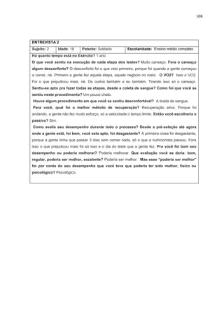 108
ENTREVISTA 2
Sujeito: 2 Idade: 18 Patente: Soldado Escolaridade: Ensino médio completo
Há quanto tempo está no Exército? 1 ano
O que você sentiu na execução de cada etapa dos testes? Muito cansaço. Fora o cansaço
algum desconforto? O desconforto foi o que veio primeiro, porque foi quando a gente começou
a correr, né. Primeiro a gente fez aquela etapa, aquele negócio no rosto. O VO2? Isso o VO2.
Foi o que prejudicou mais, né. Os outros também e eu também. Tirando isso só o cansaço.
Sentiu-se apto pra fazer todas as etapas, desde a coleta de sangue? Como foi que você se
sentiu neste procedimento? Um pouco chato.
Houve algum procedimento em que você se sentiu desconfortável? A tirada de sangue.
Para você, qual foi o melhor método de recuperação? Recuperação ativa. Porque foi
andando, a gente não fez muito esforço, só a velocidade o tempo limite. Então você escolheria o
passivo? Sim.
Como avalia seu desempenho durante todo o processo? Desde a pré-seleção até agora
onde a gente está, foi bem, você esta apto, foi desgastante? A primeira coisa foi desgastante,
porque a gente tinha que passar 3 dias sem comer nada, só o que a nutricionista passou. Fora
isso o que prejudicou mais foi só isso e o dia do teste que a gente fez. Pra você foi bom seu
desempenho ou poderia melhorar? Poderia melhorar. Que avaliação você se daria: bom,
regular, poderia ser melhor, excelente? Poderia ser melhor. Mas esse “poderia ser melhor”
foi por conta do seu desempenho que você teve que poderia ter sido melhor, físico ou
psicológico? Psicológico.
 