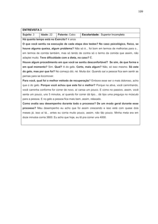 109
ENTREVISTA 3
Sujeito: 3 Idade: 22 Patente: Cabo Escolaridade: Superior Incompleto
Há quanto tempo está no Exército? 4 anos
O que você sentiu na execução de cada etapa dos testes? No caso psicológico, físico, se
houve alguma queixa, algum problema? Não só é... foi bom em termos de melhorias para o...
em termos de corrida também, mas só tendo de contra só o termo da comida que assim, não
adaptei muito. Teve dificuldade com a dieta, no caso? É.
Houve algum procedimento em que você se sentiu desconfortável? Se sim, de que forma e
em qual momento? Sim. Qual? A do gelo. Certo, mais algum? Não, só isso mesmo. Só este
do gelo, mas por que foi? No começo dói, né. Muita dor. Quando saí a pessoa fica sem sentir as
pernas para se locomover.
Para você, qual foi o melhor método de recuperação? Embora esse ser o mais doloroso, acho
que o do gelo. Porque você achou que este foi o melhor? Porque na ativa, você caminhando,
você caminha conforme for correr de novo, aí cansa um pouco. E como no passivo, assim, você
senta um pouco, uns 5 minutos, aí quando for correr dá tipo... dá tipo uma preguiça no músculo
para a pessoa. E no gelo a pessoa fica mais bem, assim, relaxado.
Como avalia seu desempenho durante todo o processo? De um modo geral durante esse
processo? Meu desempenho eu acho que foi assim crescendo e isso está com quase dois
meses já, isso aí tá... antes eu corria muito pouco, assim, não tão pouco. Minha meta era em
doze minutos corria 3800. Eu acho que hoje, eu tô pra correr uns 4000.
 