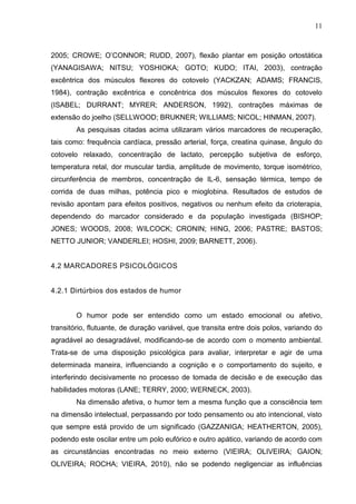 11
2005; CROWE; O’CONNOR; RUDD, 2007), flexão plantar em posição ortostática
(YANAGISAWA; NITSU; YOSHIOKA; GOTO; KUDO; ITAI, 2003), contração
excêntrica dos músculos flexores do cotovelo (YACKZAN; ADAMS; FRANCIS,
1984), contração excêntrica e concêntrica dos músculos flexores do cotovelo
(ISABEL; DURRANT; MYRER; ANDERSON, 1992), contrações máximas de
extensão do joelho (SELLWOOD; BRUKNER; WILLIAMS; NICOL; HINMAN, 2007).
As pesquisas citadas acima utilizaram vários marcadores de recuperação,
tais como: frequência cardíaca, pressão arterial, força, creatina quinase, ângulo do
cotovelo relaxado, concentração de lactato, percepção subjetiva de esforço,
temperatura retal, dor muscular tardia, amplitude de movimento, torque isométrico,
circunferência de membros, concentração de IL-6, sensação térmica, tempo de
corrida de duas milhas, potência pico e mioglobina. Resultados de estudos de
revisão apontam para efeitos positivos, negativos ou nenhum efeito da crioterapia,
dependendo do marcador considerado e da população investigada (BISHOP;
JONES; WOODS, 2008; WILCOCK; CRONIN; HING, 2006; PASTRE; BASTOS;
NETTO JUNIOR; VANDERLEI; HOSHI, 2009; BARNETT, 2006).
4.2 MARCADORES PSICOLÓGICOS
4.2.1 Dirtúrbios dos estados de humor
O humor pode ser entendido como um estado emocional ou afetivo,
transitório, flutuante, de duração variável, que transita entre dois polos, variando do
agradável ao desagradável, modificando-se de acordo com o momento ambiental.
Trata-se de uma disposição psicológica para avaliar, interpretar e agir de uma
determinada maneira, influenciando a cognição e o comportamento do sujeito, e
interferindo decisivamente no processo de tomada de decisão e de execução das
habilidades motoras (LANE; TERRY, 2000; WERNECK, 2003).
Na dimensão afetiva, o humor tem a mesma função que a consciência tem
na dimensão intelectual, perpassando por todo pensamento ou ato intencional, visto
que sempre está provido de um significado (GAZZANIGA; HEATHERTON, 2005),
podendo este oscilar entre um polo eufórico e outro apático, variando de acordo com
as circunstâncias encontradas no meio externo (VIEIRA; OLIVEIRA; GAION;
OLIVEIRA; ROCHA; VIEIRA, 2010), não se podendo negligenciar as influências
 