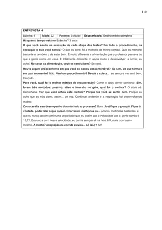 110
ENTREVISTA 4
Sujeito: 4 Idade: 22 Patente: Soldado Escolaridade: Ensino médio completo
Há quanto tempo está no Exército? 3 anos
O que você sentiu na execução de cada etapa dos testes? Em todo o procedimento, na
execução o que você sentiu? O que eu senti foi a melhoria da minha corrida. Que eu melhorei
bastante e também o de estar bem. É muito diferente a alimentação que o professor passava do
que a gente come em casa. É totalmente diferente. E ajuda muito a desenvolver, a correr, eu
achei. No caso da alimentação, você se sentiu bem? Se senti.
Houve algum procedimento em que você se sentiu desconfortável? Se sim, de que forma e
em qual momento? Não. Nenhum procedimento? Desde a coleta... eu sempre me senti bem,
tranquilo.
Para você, qual foi o melhor método de recuperação? Correr e após correr caminhar. Sim,
foram três métodos: passivo, ativo e imersão no gelo, qual foi o melhor? O ativo né.
Caminhada. Por que você achou este melhor? Porque fez você se sentir bem. Porque eu
acho que eu não parei, assim... de vez. Continuei andando e a respiração foi desenvolvendo
melhor.
Como avalia seu desempenho durante todo o processo? Bom. Justifique o porquê. Fique à
vontade, pode falar o que quiser. Ocorreram melhorias ou... ocorreu melhorias bastantes, é
que eu nunca assim corri numa velocidade que eu assim que a velocidade que a gente correu é
15,12. Eu nunca corri nessa velocidade, eu corria sempre ali na faixa 8,9, mais corri assim
mesmo. A melhor adaptação na corrida elevou... só isso? Só!
 