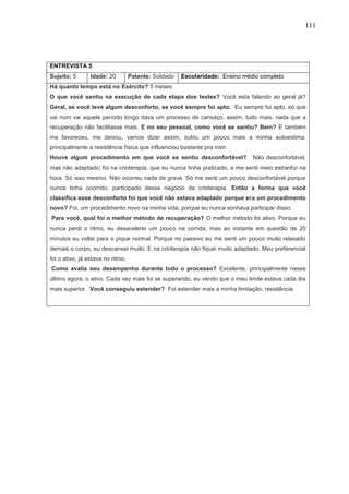 111
ENTREVISTA 5
Sujeito: 5 Idade: 20 Patente: Soldado Escolaridade: Ensino médio completo
Há quanto tempo está no Exército? 5 meses
O que você sentiu na execução de cada etapa dos testes? Você esta falando ao geral já?
Geral, se você teve algum desconforto, se você sempre foi apto. Eu sempre fui apto, só que
vai num vai aquele período longo dava um processo de cansaço, assim, tudo mais. nada que a
recuperação não facilitasse mais. E no seu pessoal, como você se sentiu? Bem? É também
me favoreceu, me deixou, vamos dizer assim, subiu um pouco mais a minha autoestima,
principalmente a resistência física que influenciou bastante pra mim.
Houve algum procedimento em que você se sentiu desconfortável? Não desconfortável,
mas não adaptado; foi na crioterapia, que eu nunca tinha praticado, e me senti meio estranho na
hora. Só isso mesmo. Não ocorreu nada de grave. Só me senti um pouco desconfortável porque
nunca tinha ocorrido, participado desse negócio da crioterapia. Então a forma que você
classifica esse desconforto foi que você não estava adaptado porque era um procedimento
novo? Foi, um procedimento novo na minha vida, porque eu nunca sonhava participar disso.
Para você, qual foi o melhor método de recuperação? O melhor método foi ativo. Porque eu
nunca perdi o ritmo, eu desacelerei um pouco na corrida, mas ao instante em questão de 20
minutos eu voltei para o pique normal. Porque no passivo eu me senti um pouco muito relaxado
demais o corpo, eu descansei muito. E na crioterapia não fiquei muito adaptado. Meu preferencial
foi o ativo, já estava no ritmo.
Como avalia seu desempenho durante todo o processo? Excelente, principalmente nesse
último agora, o ativo. Cada vez mais foi se superando, eu vendo que o meu limite estava cada dia
mais superior. Você conseguiu estender? Foi estender mais a minha limitação, resistência.
 