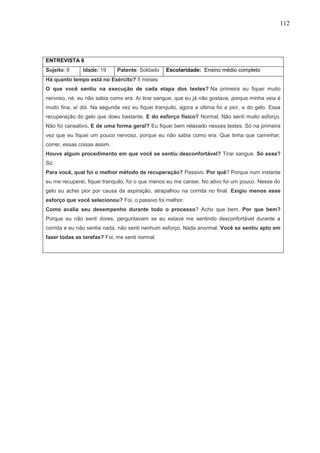 112
ENTREVISTA 6
Sujeito: 6 Idade: 19 Patente: Soldado Escolaridade: Ensino médio completo
Há quanto tempo está no Exército? 5 meses
O que você sentiu na execução de cada etapa dos testes? Na primeira eu fiquei muito
nervoso, né, eu não sabia como era. Aí tirar sangue, que eu já não gostava, porque minha veia é
muito fina, aí dói. Na segunda vez eu fiquei tranquilo, agora a última foi a pior, a do gelo. Essa
recuperação do gelo que doeu bastante. E do esforço físico? Normal. Não senti muito esforço.
Não foi cansativo. E de uma forma geral? Eu fiquei bem relaxado nesses testes. Só na primeira
vez que eu fiquei um pouco nervoso, porque eu não sabia como era. Que tinha que caminhar,
correr, essas coisas assim.
Houve algum procedimento em que você se sentiu desconfortável? Tirar sangue. Só esse?
Só.
Para você, qual foi o melhor método de recuperação? Passivo. Por quê? Porque num instante
eu me recuperei, fiquei tranquilo, foi o que menos eu me cansei. No ativo foi um pouco. Nesse do
gelo eu achei pior por causa da aspiração, atrapalhou na corrida no final. Exigiu menos esse
esforço que você selecionou? Foi, o passivo foi melhor.
Como avalia seu desempenho durante todo o processo? Acho que bem. Por que bem?
Porque eu não senti dores, perguntavam se eu estava me sentindo desconfortável durante a
corrida e eu não sentia nada, não senti nenhum esforço. Nada anormal. Você se sentiu apto em
fazer todas as tarefas? Foi, me senti normal.
 