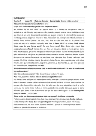 113
ENTREVISTA 7
Sujeito: 7 Idade: 19 Patente: Soldado Escolaridade: Ensino médio completo
Há quanto tempo está no Exército? Dois anos
O que você sentiu na execução de cada etapa dos testes?
No primeiro...foi...foi mais difícil, né...porque...assim...o...o método de recuperação dele foi
sentado e...e não foi muito bom pra mim não...quando...quando a gente correu os trinta minutos
que foi um lá uns vinte descansando sentado..oxe quando fui correr lá o tempo limite quase que
eu não aguentava...as pernas travava eu dizia...falava com ele...dizia pra ele: não dá professor ta
doendo muito minhas pernas...ele: não, não, mas tá tudo bem...não tá...as pernas trava
muito...só...isso aí foi tranquilo o primeiro teste dele. O físico né? É, só o físico. Você fala do
físico, mas de uma forma geral? De uma forma geral? Sim. Gostei não. (risos) Seu
psicológico como ficou? Vamos dizer que ficou um pouquinho baixo na moral, porque correr
trinta minuto depois...pra teoria dele passar vinte minutos sentado ou vinte minuto andando ou no
gelo, descansar eu não gostei. Aí, pra correr o tempo limite eu achava...oxe baixo demais...apesar
do meu corpo mesmo fisicamente, eu senti que...que não dava, tava ficando cada vez mais
pesado. Os trinta minutos mesmo do primeiro teste...foi...eu corri...quando...deu vinte cinco
minuto...acho que vinte oito assim...eu já tava...já caindo, já desmaiando...já...que tinha passado
dez horas de fome. Complicado não é? É.
Houve algum procedimento em que você se sentiu desconfortável? Se sim, de que forma e
em qual momento?
Não. Em nenhum momento? Não, desconfortável nenhum. Tá bem.
Para você, qual foi o melhor método de recuperação? Por quê?
Pra mim eu achei a do gelo, eu me recuperei melhor. Por quê? Eu não sei, porque é como eu lhe
disse, o sentado...quando passei os vinte minutos sentado e que eu fui correr o tempo limite...as
pernas...não...desenvolvia...não saía. Já o do gelo não, deu uma alongadazinha ali e eu fui
correr...eu me sentia muito melhor, a minha passada mas ampla, conseguia puxar a perna
direitinho para correr. Corri muito melhor do que até esse ultimo agora. O seu desempenho
então foi melhor...? no do gelo.
Como avalia seu desempenho durante todo o processo? Justifique a resposta.
Foi bom, assim...do começo até hoje...hoje meu desempenho melhorou muito. Sentiu melhoria
só no desempenho físico. E no seu psicológico? Psicológico manteve, assim não mudou
praticamente nada, né...mas assim...do físico entendeu....porque eu comecei pra hoje tá bem
melhor, na questão fisicamente foi muito bom.
 