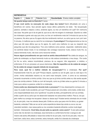 114
ENTREVISTA 8
Sujeito: 8 Idade: 23 Patente:Cabo Escolaridade: Ensino médio completo
Há quanto tempo está no Exército? 5 anos
O que você sentiu na execução de cada etapa dos testes? Senti dificuldade em uma e
benefícios em outros. Que percebi agora nessa última partezinha do teste. Na recuperação
passiva, sentado e depois a ativa, andando agora, eu tive um benefício em quê? Em nenhuma
das duas. Na parte que é da do gelo lá, que se eu não me engano é crioterapia. Quando eu voltei
da crioterapia a gente veio aqui pra cima, eu tive um rendimento mais de 5 minutos do que eu tive
no passivo. No ativo que eu fiz agora não tive rendimento nenhum, eu acho que eu num corri nem
5 minutos. A melhoria que eu senti foi na crioterapia. E psicológico? Psicologicamente eu tive na
ativa que dói essa última que eu fiz agora. Eu senti uma melhoria no que eu respondi nas
perguntas que ele me perguntava. Tive uma melhoria como pensar, responder, realmente estou
me sentindo desse modo. E na crioterapia não consegui raciocinar muito, estava muito frio, eu
estava tremendo muito, não teve como raciocinar direito.
Houve algum procedimento em que você se sentiu desconfortável? Na coleta de sangue, na
parte da crioterapia, eu fiquei tremendo muito eu não estava controlando o meu braço. Por conta
do frio eu acho, estava incontrolável, precisou de eu segurar, três segurarem, a médica, a
enfermeira. E foi um processo um pouco demoroso. Não foi específico só da coleta de sangue
foi da coleta de sangue naquele método de recuperação.
Para você, qual foi o melhor método de recuperação? Foi a crioterapia. Por quê?
Impressionante mais foi, por quê? Porque depois, quando eu saí do gelo, que eu subi aqui e fui
correr; minha velocidade máxima eu me senti mais tranquilo, correr, é como se eu estivesse
iniciando novamente a minha corrida. Uma vez que eu já tinha corrido antes eu não sentia aquele
peso da corrida anterior. Então eu corri ali tranquilo, como eu já falei antes eu ganhei 5 minutos a
mais que a ativa e a passiva, então foi a crioterapia.
Como avalia seu desempenho durante todo o processo? O meu desempenho começou em
casa. Eu avalio muito excelente, por que? Porque passei por uma dieta, como todos, então teve
uma responsabilidade teve uma “querência” na parte da dieta, principalmente com as corridas,
então a partir daí eu acho que me desenvolvi bastante me autoconheci melhor. Para aí, de que
jeito melhor eu consigo me recuperar: desse ou desse aqui? Acabei sendo orientado de um modo
só, do pior jeito, mas me orientei desse jeito. Então eu acho que para mim foi ótimo, eu gostei
bastante, entendeu? Não sei se vai ter outra experiência desse tipo ainda ou se eu vou ser
voluntário também, mas nessa parte eu me considero bastante eficiente e achei muito legal
também. Interessante. Você falou do pior jeito eu aprendi, como assim? O pior jeito porque
como não me dei bem na crioterapia, tava tremendo e a enfermeira foi tirar o sangue e até
mesmo ela sentiu dificuldade e nesse teve então foi do pior jeito, mas foi do pior jeito, mas me
senti bem, estou leve, estou correndo, estou tranquilo, então foi à danada da crioterapia
 