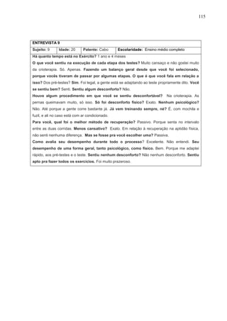 115
ENTREVISTA 9
Sujeito: 9 Idade: 20 Patente: Cabo Escolaridade: Ensino médio completo
Há quanto tempo está no Exército? 1 ano e 4 meses
O que você sentiu na execução de cada etapa dos testes? Muito cansaço e não gostei muito
da crioterapia. Só. Apenas. Fazendo um balanço geral desde que você foi selecionado,
porque vocês tiveram de passar por algumas etapas. O que é que você fala em relação a
isso? Dos pré-testes? Sim. Foi legal, a gente está se adaptando ao teste propriamente dito. Você
se sentiu bem? Senti. Sentiu algum desconforto? Não.
Houve algum procedimento em que você se sentiu desconfortável? Na crioterapia. As
pernas queimavam muito, só isso. Só foi desconforto físico? Exato. Nenhum psicológico?
Não. Até porque a gente corre bastante já. Já vem treinando sempre, né? É, com mochila e
fuzil, e ali no caso está com ar condicionado.
Para você, qual foi o melhor método de recuperação? Passivo. Porque senta no intervalo
entre as duas corridas. Menos cansativo? Exato. Em relação à recuperação na aptidão física,
não senti nenhuma diferença. Mas se fosse pra você escolher uma? Passiva.
Como avalia seu desempenho durante todo o processo? Excelente. Não entendi. Seu
desempenho de uma forma geral, tanto psicológico, como físico. Bem. Porque me adaptei
rápido, aos pré-testes e o teste. Sentiu nenhum desconforto? Não nenhum desconforto. Sentiu
apto pra fazer todos os exercícios. Foi muito prazeroso.
 