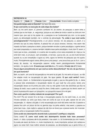 116
ENTREVISTA 10
Sujeito: 10 Idade: 24 Patente: Cabo Escolaridade: Ensino médio completo
Há quanto tempo está no Exército? Vai fazer três anos.
O que você sentiu na execução de cada etapa dos testes?
Bem...eu me senti assim...é...primeiro confiante né...do exame...da pesquisa e assim tinha a
certeza que ia me trazer...é...segurança, porque eu sou atleta de fundo e assim eu tinha em mim
mesmo que...que isso ia me ajudar né...a pesquisa ia ser fundamental pra mim, ia me ajudar
assim..na alimentação também...ter o controle da alimentação. Ta, então o que você sentiu
psicologicamente? Psicologicamente...é um pouco nervoso, né...da pesquisa...a...assim, é a
primeira vez que eu estou fazendo. A pessoa fica um pouco ansioso, nervoso, mas assim não
impediu de fazer a pesquisa e assim, porque também envolve a parte psicológica, a gente temos
que estar preparados e o exame também trabalha essa parte psicológica, muito bom! E assim, o
medo que eu tava...ansiedade...é o exame ele me ajudou a tirar essa ansiedade né...hoje eu me
sinto bem mais...é um pouco...sem ansiedade...é nervoso...que eu era...se...eu era muito nervoso
quando eu ia pra competição e agora eu sinto, agora no término da pesquisa que me ajudou
muito. Principalmente agora nessa última prova uma pesqui...uma prova boa que eu fiz é...com o
tempo de dezoito, na recuperação passiva, então assim...psicologicamente...fundamental
também...me ajudou muito. O exame que você fala é o...? A esteira. O teste não é? O teste.
Houve algum procedimento em que você se sentiu desconfortável? Se sim, de que forma e
em qual momento?
Bem, eu assim...em uma da recuperação eu me senti na do gelo. Eu me senti um pouco...eu não
me adaptei muito na recuperação do gelo. Na água gelada. O que você sentiu? Assim,
dor...(risos)...Assim...é...fundamental a recuperação no gelo, o que eu não gostei foi da...é...deixa
a pessoa toda anestesiada e recuperação rápida né...que você faz uma prova, tendo uma
recuperação dessa vai tá pronto pra outra, mas eu não gostei muito das dorzinhas que fica na
cabeça do dedo, mas a parte do corpo foi ótimo. Então assim, a parte que me deixou assim um
pouco frustradozinho assim um pouquinho, um pouquinho mesmo foi a do gelo.
Para você, qual foi o melhor método de recuperação? Por quê?
Pra mim? Pra ser sincero foi a de hoje, a recuperação passiva. Eu me senti mais...é...os vinte
minutos sentado, eu acho que levou mais em conta do que no do gelo, apesar de ser uma
recuperação...é...rápida a do gelo, é uma recuperação que você não sente mais dor. A passiva a
pessoa fica com um pouco de dor no geminis aqui na parte exterior, mas assim, a passiva eu
achei bem mais...mais melhor e apesar de não tirar as dores que a pessoa sente, dor muscular,
mas eu achei a recuperação melhor foi a passiva.
Como avalia seu desempenho durante todo o processo? Justifique a resposta.
Como avalio? É, como você avalia seu desempenho durante todo esse processo?
Assim...é...todo o processo ele tá de parabéns, mas assim, é...foi fundamental pra mim mesmo.
Eu avalio ele assim de forma...é...muito importante né...muito importante, porque com certeza eu
agora vou estar bem mais melhor através da pesquisa...as alimentações que a gente tinha e é
 