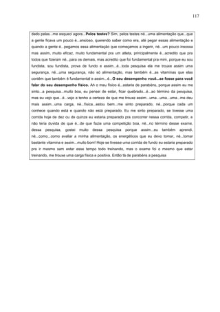 117
dado pelas...me esqueci agora...Pelos testes? Sim, pelos testes né...uma alimentação que...que
a gente ficava um pouco é...ansioso, querendo saber como era, até pegar essas alimentação e
quando a gente é...pegamos essa alimentação que começamos a ingerir, né...um pouco insossa
mas assim, muito eficaz, muito fundamental pra um atleta, principalmente é...acredito que pra
todos que fizeram né...para os demais, mas acredito que foi fundamental pra mim, porque eu sou
fundista, sou fundista, prova de fundo e assim...é...toda pesquisa ela me trouxe assim uma
segurança, né...uma segurança, não só alimentação, mas também é...as vitaminas que elas
contém que também é fundamental e assim...é...O seu desempenho você...se fosse para você
falar do seu desempenho físico. Ah o meu físico é...estaria de parabéns, porque assim eu me
sinto...a pesquisa...muito boa, eu pensei de estar, ficar quebrado...é...ao término da pesquisa,
mas eu vejo que...é...vejo e tenho a certeza de que me trouxe assim...uma...uma...uma...me deu
mais assim...uma carga, né...física...estou bem...me sinto preparado, né...porque cada um
conhece quando está e quando não está preparado. Eu me sinto preparado, se tivesse uma
corrida hoje de dez ou de quinze eu estaria preparado pra concorrer nessa corrida, competir, e
não teria duvida de que é...de que fazia uma competição boa, né...no término desse exame,
dessa pesquisa, gostei muito dessa pesquisa porque assim...eu também aprendi,
né...como...como avaliar a minha alimentação, os energéticos que eu devo tomar, né...tomar
bastante vitamina e assim...muito bom! Hoje se tivesse uma corrida de fundo eu estaria preparado
pra ir mesmo sem estar esse tempo todo treinando, mas o exame foi o mesmo que estar
treinando, me trouxe uma carga física e positiva. Então tá de parabéns a pesquisa
 
