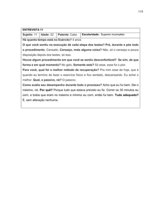 118
ENTREVISTA 11
Sujeito: 11 Idade: 22 Patente: Cabo Escolaridade: Superior incompleto
Há quanto tempo está no Exército? 4 anos
O que você sentiu na execução de cada etapa dos testes? Pré, durante e pós todo
o procedimento. Cansado. Cansaço, mais alguma coisa? Não, só o cansaço e pouca
disposição depois dos testes, só isso.
Houve algum procedimento em que você se sentiu desconfortável? Se sim, de que
forma e em qual momento? No gelo. Somente este? Só esse, esse foi o pior.
Para você, qual foi o melhor método de recuperação? Pra mim esse de hoje, que é
quando eu termino de fazer o exercício físico e fico sentado, descansando. Eu achei o
melhor. Qual, o passivo, né? O passivo.
Como avalia seu desempenho durante todo o processo? Acho que eu fui bem. Dei o
máximo, né. Por quê? Porque tudo que estava previsto eu fiz. Correr os 30 minutos eu
corri, e todos que eram no máximo e mínimo eu corri, então fui bem. Tudo adequado?
É, sem alteração nenhuma.
 