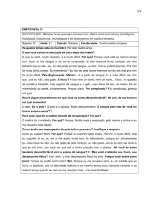 119
ENTREVISTA 12
BULHÕES AMC. Métodos de recuperação pós-exercício: efeitos sobre marcadores psicológicos,
fisiológicos, bioquimicos, imunológicos e de desempenho em sujeitos treinados
Sujeito: 12 Idade: 21 Patente: Soldado Escolaridade: Ensino médio completo
Há quanto tempo está no Exército? Vai fazer quatro anos.
O que você sentiu na execução de cada etapa dos testes?
O que eu senti...muito cansado...e é muito difícil. Por quê? Porque você está ao mesmo tempo
com fome...aí tira sangue e vai correr novamente...aí isso torna-se muito cansado pra mim
também que eu não...eu...eu não gosto de tirar sangue...eu fico...bom aí é difícil pra mim. Pra mim
foi muito difícil, pronto. Tá entendendo? Eu não sei pros outros meninos eu não sei, mas pra mim
foi muito difícil. Psicologicamente falando... é a parte de sangue foi a mais difícil pra mim
que...que eu não...não gosto. E físico? Físico nem um tanto, nem um tanto... físico...na questão
de corrida é tranqüilo, mas negócio de sangue e o gelo...meu Deus do céu...só restou Ele ter
misericórdia da gente, sinceramente. Porque..(riso). Foi complicado? Foi complicado, parecia
um gato.
Houve algum procedimento em que você se sentiu desconfortável? Se sim, de que forma e
em qual momento?
O gelo. Só o gelo? O gelo e o sangue. Muito desconfortável. O sangue pelo fato de você ter
falado anteriormente? É.
Para você, qual foi o melhor método de recuperação? Por quê?
O melhor foi o andando. Por quê? Porque, facilita mais a respiração, pelo menos a minha e eu
me recupero mais rápido.
Como avalia seu desempenho durante todo o processo? Justifique a resposta.
Como eu avaliar? Bom. Por quê? Porque eu suportei todas essas...menina, é muito difícil, mas
eu suportei, aí eu...eu em si me avalio muito bom, tá entendendo....porque eu...sinceramente
eu...meu Deus do céu...eu não gosto de jeito nenhum, eu não gosto...sei lá eu nem sei como é
que eu me sinto...pra você ver que até a minha pressão veio a abaixar. Ah você se sente
bastante desconfortável com o exame de sangue? É. Mas você avaliando seu físico, seu
desempenho físico? Bom..bom...o meu desempenho físico foi bom. Porque você avalia como
bom? Porque eu avalio como bom? Sim. Porque eu me recupero bem...é...na medida que eu
corro...o bastante...até na velocidade máxima e ao mesmo tempo estou bastante cansado e ao
mesmo tempo quando eu paro eu me recupero mais...com mais facilidade.
 