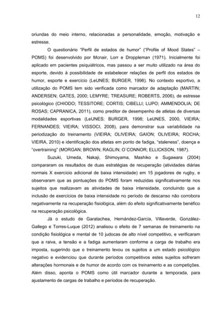 12
oriundas do meio interno, relacionadas a personalidade, emoção, motivação e
estresse.
O questionário “Perfil de estados de humor” (“Profile of Mood States” –
POMS) foi desenvolvido por Mcnair, Lorr e Droppleman (1971). Inicialmente foi
aplicado em pacientes psiquiátricos, mas passou a ser muito utilizado na área do
esporte, devido à possibilidade de estabelecer relações de perfil dos estados de
humor, esporte e exercício (LeUNES; BURGER, 1998). No contexto esportivo, a
utilização do POMS tem sido verificada como marcador de adaptação (MARTIN;
ANDERSEN; GATES, 2000; LEMYRE; TREASURE; ROBERTS, 2006), de estresse
psicológico (CHIODO; TESSITORE; CORTIS; CIBELLI; LUPO; AMMENDOLIA; DE
ROSAS; CAPRANICA, 2011), como preditor de desempenho de atletas de diversas
modalidades esportivas (LeUNES; BURGER, 1998; LeUNES, 2000, VIEIRA;
FERNANDES; VIEIRA; VISSOCI, 2008), para demonstrar sua variabilidade na
periodização do treinamento (VIEIRA; OLIVEIRA; GAION; OLIVEIRA; ROCHA;
VIEIRA, 2010) e identificação dos atletas em ponto de fadiga, “staleness”, doença e
“overtraining” (MORGAN; BROWN; RAGLIN; O`CONNOR; ELLICKSON, 1987).
Suzuki, Umeda, Nakaji, Shimoyama, Mashiko e Sugawara (2004)
compararam os resultados de duas estratégias de recuperação (atividades diárias
normais X exercício adicional de baixa intensidade) em 15 jogadores de rugby, e
observaram que as pontuações do POMS foram reduzidas significativamente nos
sujeitos que realizavam as atividades de baixa intensidade, concluindo que a
inclusão de exercícios de baixa intensidade no período de descanso não corrobora
negativamente na recuperação fisiológica, além do efeito significativamente benéfico
na recuperação psicológica.
Já o estudo de Garatachea, Hernández-García, Villaverde, González-
Gallego e Torres-Luque (2012) analisou o efeito de 7 semanas de treinamento na
condição fisiológica e mental de 10 judocas de alto nível competitivo, e verificaram
que a raiva, a tensão e a fadiga aumentaram conforme a carga de trabalho era
imposta, sugerindo que o treinamento levou os sujeitos a um estado psicológico
negativo e evidenciou que durante períodos competitivos estes sujeitos sofreram
alterações hormonais e de humor de acordo com os treinamento e as competições.
Além disso, aponta o POMS como útil marcador durante a temporada, para
ajustamento de cargas de trabalho e períodos de recuperação.
 