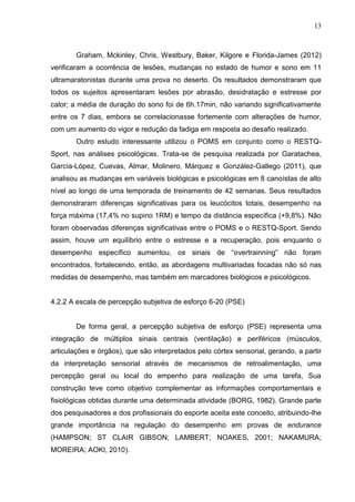 13
Graham, Mckinley, Chris, Westbury, Baker, Kilgore e Florida-James (2012)
verificaram a ocorrência de lesões, mudanças no estado de humor e sono em 11
ultramaratonistas durante uma prova no deserto. Os resultados demonstraram que
todos os sujeitos apresentaram lesões por abrasão, desidratação e estresse por
calor; a média de duração do sono foi de 6h.17min, não variando significativamente
entre os 7 dias, embora se correlacionasse fortemente com alterações de humor,
com um aumento do vigor e redução da fadiga em resposta ao desafio realizado.
Outro estudo interessante utilizou o POMS em conjunto como o RESTQ-
Sport, nas análises psicológicas. Trata-se de pesquisa realizada por Garatachea,
García-López, Cuevas, Almar, Molinero, Márquez e González-Gallego (2011), que
analisou as mudanças em variáveis biológicas e psicológicas em 8 canoístas de alto
nível ao longo de uma temporada de treinamento de 42 semanas. Seus resultados
demonstraram diferenças significativas para os leucócitos totais, desempenho na
força máxima (17,4% no supino 1RM) e tempo da distância específica (+9,8%). Não
foram observadas diferenças significativas entre o POMS e o RESTQ-Sport. Sendo
assim, houve um equilíbrio entre o estresse e a recuperação, pois enquanto o
desempenho específico aumentou, os sinais de “overtrainning” não foram
encontrados, fortalecendo, então, as abordagens multivariadas focadas não só nas
medidas de desempenho, mas também em marcadores biológicos e psicológicos.
4.2.2 A escala de percepção subjetiva de esforço 6-20 (PSE)
De forma geral, a percepção subjetiva de esforço (PSE) representa uma
integração de múltiplos sinais centrais (ventilação) e periféricos (músculos,
articulações e órgãos), que são interpretados pelo córtex sensorial, gerando, a partir
da interpretação sensorial através de mecanismos de retroalimentação, uma
percepção geral ou local do empenho para realização de uma tarefa, Sua
construção teve como objetivo complementar as informações comportamentais e
fisiológicas obtidas durante uma determinada atividade (BORG, 1982). Grande parte
dos pesquisadores e dos profissionais do esporte aceita este conceito, atribuindo-lhe
grande importância na regulação do desempenho em provas de endurance
(HAMPSON; ST CLAIR GIBSON; LAMBERT; NOAKES, 2001; NAKAMURA;
MOREIRA; AOKI, 2010).
 