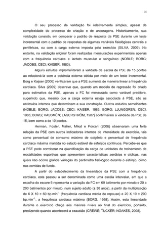 14
O seu processo de validação foi relativamente simples, apesar da
complexidade do processo de criação e de ancoragens. Historicamente, sua
validação consistiu em comparar o padrão de resposta da PSE durante um teste
incremental com o padrão de respostas de algumas variáveis fisiológicas centrais e
periféricas, ou com a carga externa imposta pelo exercício (SILVA, 2009). No
entanto, na validação original foram realizadas mensurações experimentais apenas
com a frequência cardíaca e lactato muscular e sanguíneo (NOBLE; BORG;
JACOBS; CECI; KAISER, 1983).
Alguns estudos implementaram a validade da escala de PSE de 15 pontos
ao relacioná-la com a potência externa obtida por meio de um teste incremental.
Borg e Kaijser (2006) verificaram que a PSE aumenta de maneira linear a frequência
cardíaca. Silva (2009) descreve que, quando um modelo de regressão foi criado
para estimativa da PSE, apenas a FC foi mensurada como variável preditora,
sugerindo que, mesmo que a carga externa esteja associada à PSE, são os
estímulos internos que determinam a sua construção. Outros estudos semelhantes
(NOBLE; BORG; JACOBS; CECI; KAISER, 1983; BORG; LJUNGGREN; CECI,
1985; BORG; HASSMÉN; LAGERSTRÖM, 1987) confirmaram a validade da PSE de
15, bem como a de 10 pontos.
Herman, Foster, Maher, Mikat e Porcari (2006) observaram uma forte
relação da PSE com outros indicadores internos de intensidade de exercício, tais
como percentual de consumo máximo de oxigênio e percentual de frequência
cardíaca máxima mantida no estado estável de esforços contínuos. Percebe-se que
a PSE pode corroborar na quantificação da carga de unidades de treinamento de
modalidades esportivas que apresentem características aeróbias e cíclicas, nas
quais não ocorre grande variação do parâmetro fisiológico durante o esforço, como
nas corridas de fundo.
A partir do estabelecimento da linearidade da PSE com a frequência
cardíaca, esta passou a ser denominada como uma escala intervalar, em que a
escolha do escore 6 representa a variação da FC em 60 batimento por minuto e 20 a
200 batimentos por minuto, num sujeito adulto (± 30 anos), a partir da multiplicação
de 6 X 10 = 60 bp.min-1
(frequência cardíaca média de repouso) e 20 X 10 = 200
bp.min-1,
, a frequência cardíaca máxima (BORG, 1998). Assim, esta linearidade
durante o exercício chega aos maiores níveis ao final do exercício, portanto,
predizendo quando acontecerá a exaustão (CREWE; TUCKER; NOAKES, 2008).
 