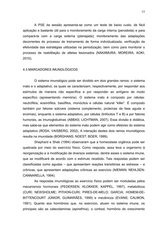 15
A PSE da sessão apresenta-se como um teste de baixo custo, de fácil
aplicação e bastante útil para o monitoramento da carga interna (percebida) e para
compará-la com a carga externa (planejada); monitoramento das adaptações
decorrentes do processo de treinamento de forma individualizada; verificação da
efetividade das estratégias utilizadas na periodização, bem como para monitorar o
processo de reabilitação de atletas lesionados (NAKAMURA; MOREIRA; AOKI,
2010).
4.3 MARCADORES IMUNOLÓGICOS
O sistema imunológico pode ser dividido em dois grandes ramos: o sistema
inato e o adaptativo, os quais se caracterizam, respectivamente, por responder aos
estímulos de maneira não específica e por responder ao antígeno de modo
específico (apresentando memória). O sistema inato é composto por células:
neutrófilos, eosinófilos, basófilos, monócitos e células natural “killer”. É composto
também por fatores solúveis (sistema complemento, proteínas de fase aguda e
enzimas), enquanto o sistema adaptativo, por células (linfócitos T e B) e por fatores
humorais, as imunoglobulinas (ABBAS; LICHTMAN, 2007). Essa divisão é didática,
mas sabe-se que elementos do sistema inato podem agir como efetores do sistema
adaptativo (ROSA; VAISBERG, 2002), A interação destes dois ramos imunológicos
resulta na imunidade (BORGHANS; NOEST; BOER, 1999).
Shephard e Shek (1994) observaram que a homeostase orgânica pode ser
quebrada por meio do exercício físico. Como resposta, essa leva o organismo à
reorganização e à modificação de diversos sistemas, dentre esses o sistema imune,
que se modificará de acordo com o estímulo recebido. Tais respostas podem ser
classificadas como agudas – que apresentam reações transitórias ao estresse – e
crônicas, que apresentam adaptações crônicas ao exercício (NIEMAN; NEHLSEN-
CANNARELLA, 1994).
As respostas imunológicas ao exercício físico podem ser moduladas pelos
mecanismos hormonais (PEDERSEN; KLOKKER; KAPPEL, 1997), metabólicos
(CURI; NEWSHOLME; PITHON-CURI; PIRES-DE-MELO; GARCIA; HOMEM-DE-
BITTENCOURT JÚNIOR; GUIMARÃES, 1999) e mecânicos (EVANS; CALMON,
1991). Quanto aos hormônios que, no exercício, atuam no sistema imune, os
principais são as catecolaminas (epinefrina), o cortisol, hormônio do crescimento
 