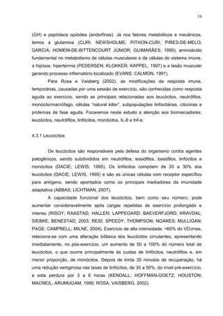 16
(GH) e peptídeos opióides (endorfinas). Já nos fatores metabólicos e mecânicos,
temos a glutamina (CURI; NEWSHOLME; PITHON-CURI; PIRES-DE-MELO;
GARCIA; HOMEM-DE-BITTENCOURT JÚNIOR; GUIMARÃES, 1999), aminoácido
fundamental no metabolismo de células musculares e de células do sistema imune,
a hipóxia, hipertermia (PEDERSEN; KLOKKER; KAPPEL, 1997) e a lesão muscular
gerando processo inflamatório localizado (EVANS; CALMON, 1991).
Para Rosa e Vaisberg (2002), as modificações da resposta imune,
temporárias, causadas por uma sessão de exercício, são conhecidas como resposta
aguda ao exercício, sendo as principais relacionadas aos leucócitos, neutrófilos,
monócito/macrófago, células “natural killer”, subpopulações linfocitárias, citocinas e
proteínas de fase aguda. Focaremos neste estudo a atenção aos biomarcadores;
leucócitos, neutrófilos, linfócitos, monócitos, IL-6 e tnf-α.
4.3.1 Leucócitos
Os leucócitos são responsáveis pela defesa do organismo contra agentes
patogênicos, sendo subdivididos em neutrófilos, eosiófilos, basófilos, linfócitos e
monócitos (DACIE; LEWIS, 1995). Os linfócitos compõem de 20 a 30% dos
leucócitos (DACIE; LEWIS, 1995) e são as únicas células com receptor específico
para antígeno, sendo apontados como os principais mediadores da imunidade
adaptativa (ABBAS; LICHTMAN, 2007).
A capacidade funcional dos leucócitos, bem como seu número, pode
aumentar consideravelmente após cargas repetidas de exercício prolongado e
intenso (RISOY; RAASTAD; HALLEN; LAPPEGARD; BAEVERFJORD; KRAVDAL;
SIEBKE; BENESTAD, 2003; REID; SPEEDY; THOMPSON; NOAKES; MULLIGAN;
PAGE; CAMPBELL; MILNE, 2004). Exercício de alta intensidade, >60% do VO2max,
relaciona-se com uma alteração bifásica dos leucócitos circulantes, apresentando
imediatamente, no pós-exercício, um aumento de 50 a 100% do número total de
leucócitos, o que ocorre principalmente às custas de linfócitos, neutrófilos e, em
menor proporção, de monócitos. Depois de trinta 30 minutos de recuperação, há
uma redução vertiginosa nas taxas de linfócitos, de 30 a 50%, do nível pré-exercício,
e esta perdura por 3 a 6 horas (KENDALL; HOFFMAN-GOETZ; HOUSTON;
MACNEIL; ARUMUGAM, 1990; ROSA; VAISBERG, 2002).
 