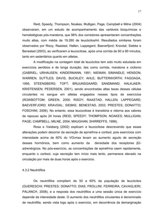 17
Reid, Speedy, Thompson, Noakes, Mulligan, Page, Campbell e Milne (2004)
observaram, em um estudo de acompanhamento das variáveis bioquímicas e
hematológicas pós-maratona, que 98% dos corredores apresentaram concentrações
muito altas, com média de 19.260 de leucócitos⁄ml. Resultados similares foram
observados por Risoy, Raastad, Hallen, Lappegard, Baeverfjord, Kravdal, Siebke e
Benestad (2003), ao verificarem a leucocitose, após uma corrida de 60 a 90 minutos,
tanto em sedentários quanto em atletas.
A modificação na contagem total de leucócitos tem sido muito estudada em
exercícios aeróbios e de longa duração, tais como corrida, maratona e ciclismo
(GABRIEL; URHAUSEN; KINDERMANN, 1991; NIEMAN; SIMANDLE; HENSON;
WARREN; SUTTLES; DAVIS, BUCKLEY; AHLE; BUTTERWORTH; FAGOAGA,
1995; STEENSBERG; TOFT; BRUUNSGAARD; SANDMAND; HALKJAER-
KRISTENSEN; PEDERSEN, 2001), sendo encontradas altas taxas dessas células
circulantes no sangue em atletas engajados nesses tipos de exercícios
(ROWBOTTOM; GREEN, 2000; RISOY; RAASTAD; HALLEN; LAPPEGARD;
BAEVERFJORD; KRAVDAL; SIEBKE; BENESTAD, 2003; PRESTES; DONATTO;
FOSCHINI, 2006). No entanto, essa leucocitose é transitória e retorna aos valores
de repouso após 24 horas (REID; SPEEDY; THOMPSON; NOAKES; MULLIGAN;
PAGE; CAMPBELL; MILNE, 2004; MAUGHAN; SHIRREFFS, 1998).
Rosa e Vaisberg (2002) explicam a leucocitose descrevendo que essas
alterações podem decorrer da secreção de epinefrina e cortisol, pois exercícios com
intensidade acima de 60% do VO2max levam ao aumento agudo de secreção
desses hormônios, bem como aumento da densidade dos receptores β2-
adrenérgicos. No pós-exercício, as concentrações de epinefrina caem rapidamente,
enquanto o cortisol, cuja secreção tem início mais lento, permanece elevado na
circulação por mais de duas horas após o exercício.
4.3.2 Neutrófilos
Os neutrófilos compõem de 50 a 60% da população de leucócitos
(GUERESCHI; PRESTES; DONATTO; DIAS; FROLLINI; FERREIRA; CAVAGLIERI;
PALANCH, 2008), e a resposta dos neutrófilos a uma sessão única de exercício
depende da intensidade deste. O aumento dos neutrófilos circulantes é denominado
de neutrofilia, sendo vista logo após o exercício, em decorrência da demarginação
 