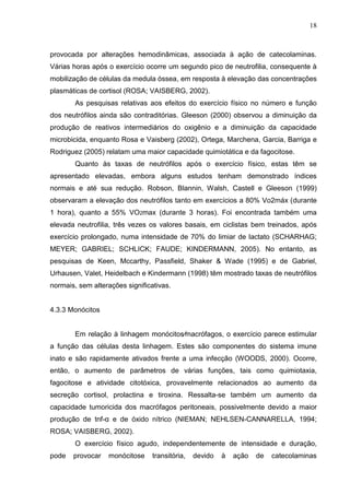 18
provocada por alterações hemodinâmicas, associada à ação de catecolaminas.
Várias horas após o exercício ocorre um segundo pico de neutrofilia, consequente à
mobilização de células da medula óssea, em resposta à elevação das concentrações
plasmáticas de cortisol (ROSA; VAISBERG, 2002).
As pesquisas relativas aos efeitos do exercício físico no número e função
dos neutrófilos ainda são contraditórias. Gleeson (2000) observou a diminuição da
produção de reativos intermediários do oxigênio e a diminuição da capacidade
microbicida, enquanto Rosa e Vaisberg (2002), Ortega, Marchena, Garcia, Barriga e
Rodriguez (2005) relatam uma maior capacidade quimiotática e da fagocitose.
Quanto às taxas de neutrófilos após o exercício físico, estas têm se
apresentado elevadas, embora alguns estudos tenham demonstrado índices
normais e até sua redução. Robson, Blannin, Walsh, Castell e Gleeson (1999)
observaram a elevação dos neutrófilos tanto em exercícios a 80% Vo2máx (durante
1 hora), quanto a 55% VO2max (durante 3 horas). Foi encontrada também uma
elevada neutrofilia, três vezes os valores basais, em ciclistas bem treinados, após
exercício prolongado, numa intensidade de 70% do limiar de lactato (SCHARHAG;
MEYER; GABRIEL; SCHLICK; FAUDE; KINDERMANN, 2005). No entanto, as
pesquisas de Keen, Mccarthy, Passfield, Shaker & Wade (1995) e de Gabriel,
Urhausen, Valet, Heidelbach e Kindermann (1998) têm mostrado taxas de neutrófilos
normais, sem alterações significativas.
4.3.3 Monócitos
Em relação à linhagem monócitos⁄macrófagos, o exercício parece estimular
a função das células desta linhagem. Estes são componentes do sistema imune
inato e são rapidamente ativados frente a uma infecção (WOODS, 2000). Ocorre,
então, o aumento de parâmetros de várias funções, tais como quimiotaxia,
fagocitose e atividade citotóxica, provavelmente relacionados ao aumento da
secreção cortisol, prolactina e tiroxina. Ressalta-se também um aumento da
capacidade tumoricida dos macrófagos peritoneais, possivelmente devido a maior
produção de tnf-α e de óxido nítrico (NIEMAN; NEHLSEN-CANNARELLA, 1994;
ROSA; VAISBERG, 2002).
O exercício físico agudo, independentemente de intensidade e duração,
pode provocar monócitose transitória, devido à ação de catecolaminas
 