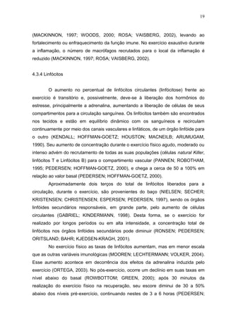 19
(MACKINNON, 1997; WOODS, 2000; ROSA; VAISBERG, 2002), levando ao
fortalecimento ou enfraquecimento da função imune. No exercício exaustivo durante
a inflamação, o número de macrófagos recrutados para o local da inflamação é
reduzido (MACKINNON, 1997; ROSA; VAISBERG, 2002).
4.3.4 Linfócitos
O aumento no percentual de linfócitos circulantes (linfócitose) frente ao
exercício é transitório e, possivelmente, deve-se à liberação dos hormônios do
estresse, principalmente a adrenalina, aumentando a liberação de células de seus
compartimentos para a circulação sanguínea. Os linfócitos também são encontrados
nos tecidos e estão em equilíbrio dinâmico com os sanguíneos e recirculam
continuamente por meio dos canais vasculares e linfáticos, de um órgão linfóide para
o outro (KENDALL; HOFFMAN-GOETZ; HOUSTON; MACNEILB; ARUMUGAM,
1990). Seu aumento de concentração durante o exercício físico agudo, moderado ou
intenso advém do recrutamento de todas as suas populações (células natural Killer,
linfócitos T e Linfócitos B) para o compartimento vascular (PANNEN; ROBOTHAM,
1995; PEDERSEN; HOFFMAN-GOETZ, 2000), e chega a cerca de 50 a 100% em
relação ao valor basal (PEDERSEN; HOFFMAN-GOETZ, 2000).
Aproximadamente dois terços do total de linfócitos liberados para a
circulação, durante o exercício, são provenientes do baço (NIELSEN; SECHER;
KRISTENSEN; CHRISTENSEN; ESPERSEN; PEDERSEN, 1997), sendo os órgãos
linfóides secundários responsáveis, em grande parte, pelo aumento de células
circulantes (GABRIEL; KINDERMANN, 1998). Desta forma, se o exercício for
realizado por longos períodos ou em alta intensidade, a concentração total de
linfócitos nos órgãos linfóides secundários pode diminuir (RONSEN; PEDERSEN;
ORITSLAND; BAHR; KJEDSEN-KRAGH, 2001).
No exercício físico as taxas de linfócitos aumentam, mas em menor escala
que as outras variáveis imunológicas (MOOREN; LECHTERMANN; VOLKER, 2004).
Esse aumento acontece em decorrência dos efeitos da adrenalina induzida pelo
exercício (ORTEGA, 2003). No pós-exercício, ocorre um declínio em suas taxas em
nível abaixo do basal (ROWBOTTOM; GREEN, 2000); após 30 minutos da
realização do exercício físico na recuperação, seu escore diminui de 30 a 50%
abaixo dos níveis pré-exercício, continuando nestes de 3 a 6 horas (PEDERSEN;
 