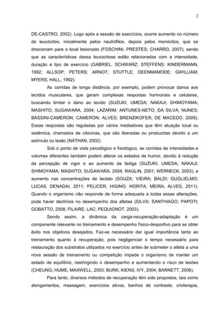 2
DE-CASTRO, 2002). Logo após a sessão de exercícios, ocorre aumento no número
de leucócitos, inicialmente pelos neutrófilos, depois pelos monócitos, que se
direcionam para o local lesionado (FOSCHINI; PRESTES; CHARRO, 2007), sendo
que as características dessa leucocitose estão relacionadas com a intensidade,
duração e tipo de exercício (GABRIEL, SCHWARZ; STEFFENS; KINDERMANN,
1992; ALLSOP; PETERS; ARNOT; STUTTLE; DEENMAMODE; GWILLIAM;
MYERS; HALL, 1992).
As corridas de longa distância, por exemplo, podem provocar danos aos
tecidos musculares, que geram complexas respostas hormonais e celulares,
buscando limitar o dano ao tecido (SUZUKI; UMEDA; NAKAJI; SHIMOYAMA;
MASHITO; SUGAWARA, 2004; LAZARIM; ANTUNES-NETO; DA SILVA; NUNES;
BASSINI-CAMERON; CAMERON; ALVES; BRENZIKOFER; DE MACEDO, 2009).
Essas respostas são reguladas por vários mediadores que têm atuação local ou
sistêmica, chamados de citocinas, que são liberadas ou produzidas devido a um
estímulo ou lesão (NATHAN, 2002).
Sob o ponto de vista psicológico e fisiológico, as corridas de intensidades e
volumes diferentes também podem alterar os estados de humor, devido à redução
da percepção de vigor e ao aumento da fadiga (SUZUKI; UMEDA; NAKAJI;
SHIMOYAMA; MASHITO; SUGAWARA, 2004; RAGLIN, 2001; WERNECK, 2003), e
aumento nas concentrações de lactato (SOUZA; VIEIRA; BALDI; GUGLIELMO;
LUCAS; DENADAI, 2011; PELICER; HIGINO; HORITA; MEIRA; ALVES, 2011).
Quando o organismo não responde de forma adequada a todas essas alterações,
pode haver declínios no desempenho dos atletas (SILVA; SANTHIAGO; PAPOTI;
GOBATTO, 2008; FILAIRE; LAC; PEQUIGNOT, 2003).
Sendo assim, a dinâmica da carga-recuperação-adaptação é um
componente relevante no treinamento e desempenho físico-desportivo para se obter
êxito nos objetivos desejados. Faz-se necessário dar igual importância tanto ao
treinamento quanto à recuperação, pois negligenciar o tempo necessário para
restauração dos substratos utilizados no exercício antes de submeter o atleta a uma
nova sessão de treinamento ou competição impede o organismo de manter um
estado de equilíbrio, restringindo o desempenho e aumentando o risco de lesões
(CHEUNG; HUME; MAXWELL, 2003; BURK; KIENS; IVY, 2004; BARNETT, 2006).
Para tanto, diversos métodos de recuperação têm sido propostos, tais como
alongamentos, massagem, exercícios ativos, banhos de contraste, crioterapia,
 