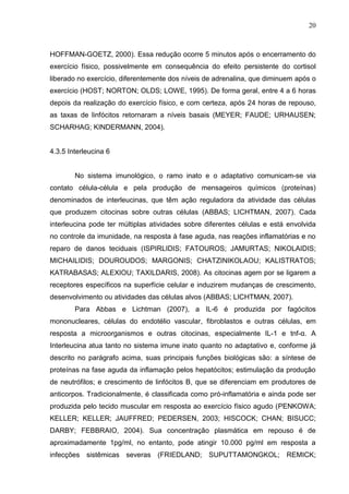 20
HOFFMAN-GOETZ, 2000). Essa redução ocorre 5 minutos após o encerramento do
exercício físico, possivelmente em consequência do efeito persistente do cortisol
liberado no exercício, diferentemente dos níveis de adrenalina, que diminuem após o
exercício (HOST; NORTON; OLDS; LOWE, 1995). De forma geral, entre 4 a 6 horas
depois da realização do exercício físico, e com certeza, após 24 horas de repouso,
as taxas de linfócitos retornaram a níveis basais (MEYER; FAUDE; URHAUSEN;
SCHARHAG; KINDERMANN, 2004).
4.3.5 Interleucina 6
No sistema imunológico, o ramo inato e o adaptativo comunicam-se via
contato célula-célula e pela produção de mensageiros químicos (proteínas)
denominados de interleucinas, que têm ação reguladora da atividade das células
que produzem citocinas sobre outras células (ABBAS; LICHTMAN, 2007). Cada
interleucina pode ter múltiplas atividades sobre diferentes células e está envolvida
no controle da imunidade, na resposta à fase aguda, nas reações inflamatórias e no
reparo de danos teciduais (ISPIRLIDIS; FATOUROS; JAMURTAS; NIKOLAIDIS;
MICHAILIDIS; DOUROUDOS; MARGONIS; CHATZINIKOLAOU; KALISTRATOS;
KATRABASAS; ALEXIOU; TAXILDARIS, 2008). As citocinas agem por se ligarem a
receptores específicos na superfície celular e induzirem mudanças de crescimento,
desenvolvimento ou atividades das células alvos (ABBAS; LICHTMAN, 2007).
Para Abbas e Lichtman (2007), a IL-6 é produzida por fagócitos
mononucleares, células do endotélio vascular, fibroblastos e outras células, em
resposta a microorganismos e outras citocinas, especialmente IL-1 e tnf-α. A
Interleucina atua tanto no sistema imune inato quanto no adaptativo e, conforme já
descrito no parágrafo acima, suas principais funções biológicas são: a síntese de
proteínas na fase aguda da inflamação pelos hepatócitos; estimulação da produção
de neutrófilos; e crescimento de linfócitos B, que se diferenciam em produtores de
anticorpos. Tradicionalmente, é classificada como pró-inflamatória e ainda pode ser
produzida pelo tecido muscular em resposta ao exercício físico agudo (PENKOWA;
KELLER; KELLER; JAUFFRED; PEDERSEN, 2003; HISCOCK; CHAN; BISUCC;
DARBY; FEBBRAIO, 2004). Sua concentração plasmática em repouso é de
aproximadamente 1pg/ml, no entanto, pode atingir 10.000 pg/ml em resposta a
infecções sistêmicas severas (FRIEDLAND; SUPUTTAMONGKOL; REMICK;
 