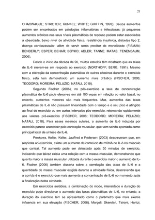 21
CHAOWAGUL; STRIETER; KUNKEL; WHITE; GRIFFIN, 1992). Baixos aumentos
podem ser encontrados em patologias inflamatórias e infecciosas; já pequenos
aumentos crônicos nos seus níveis plasmáticos de repouso podem estar associados
a obesidade, baixo nível de atividade física, resistência insulínica, diabetes tipo 2,
doença cardiovascular, além de servir como preditor de mortalidade (FISMAN;
BENDERLY; ESPER; BEHAR; BOYKO; ADLER; TANNE; MATAS; TENENBAUM,
2006).
Desde o início da década de 90, muitos estudos têm mostrado que as taxas
de IL-6 elevam-se em resposta ao exercício (NORTHOFF; BERG, 1991). Mesmo
com a elevação da concentração plasmática de outras citocinas durante o exercício
físico, esta tem demonstrado um aumento mais drástico (FISCHER, 2006;
TEODORO; MOREIRA; PELUZIO; NATALI, 2010).
Segundo Fischer (2006), no pós-exercício a taxa de concentração
plasmática de IL-6 pode elevar-se em até 100 vezes em relação ao valor basal, no
entanto, aumentos menores são mais frequentes. Mas, aumentos das taxas
plasmáticas de IL-6 não possuem linearidade com o tempo e o seu pico é atingido
ao final do exercício ou em curtos intervalos pós-exercício, retornando rapidamente
aos valores pré-exercício (FISCHER, 2006; TEODORO; MOREIRA; PELUZIO;
NATALI, 2010). Para esses mesmos autores, o aumento de IL-6 induzida por
exercício parece acontecer pela contração muscular, que vem sendo apontada como
principal local de síntese de IL-6.
Penkowa, Keller, Keller, Jauffred e Pedersen (2003) descreveram que, em
resposta ao exercício, existe um aumento de conteúdo de mRNA de IL-6 no músculo
que contrai. Tal aumento pode ser detectado após 30 minutos de exercício,
indicando que talvez exista uma relação com a massa muscular, demonstrando que
quanto maior a massa muscular utilizada durante o exercício maior o aumento de IL-
6. Fischer (2006) também disserta sobre a correlação das taxas de IL-6 e a
quantidade de massa muscular exigida durante a atividade física, descrevendo que
a corrida é o exercício que mais aumenta a concentração de IL-6 no momento após
a finalização desta atividade.
Em exercícios aeróbios, a combinação do modo, intensidade e duração do
exercício pode direcionar o aumento das taxas plasmáticas de IL-6, no entanto, a
duração do exercício tem se apresentado como o parâmetro que mais exerce
influencia em sua elevação (FISCHER, 2006). Margeli, Skenderi, Tsironi, Hantzi,
 