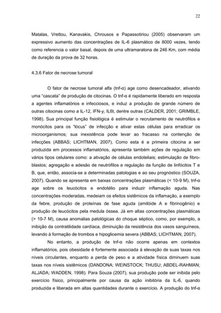 22
Matalas, Vrettou, Kanavakis, Chrousos e Papassotiriou (2005) observaram um
expressivo aumento das concentrações de IL-6 plasmático de 8000 vezes, tendo
como referencia o valor basal, depois de uma ultramaratona de 246 Km, com média
de duração da prova de 32 horas.
4.3.6 Fator de necrose tumoral
O fator de necrose tumoral alfa (tnf-α) age como desencadeador, ativando
uma “cascata” de produção de citocinas. O tnf-α é rapidamente liberado em resposta
a agentes inflamatórios e infecciosos, e induz a produção de grande número de
outras citocinas como a IL-12, IFN-y, IL6t, dentre outras (CALDER, 2001; GRIMBLE,
1998). Sua principal função fisiológica é estimular o recrutamento de neutrófilos e
monócitos para os “lócus” de infecção e ativar estas células para erradicar os
microorganismos; sua inexistência pode levar ao fracasso na contenção de
infecções (ABBAS; LICHTMAN, 2007), Como esta é a primeira citocina a ser
produzida em processos inflamatórios, apresenta também ações de regulação em
vários tipos celulares como: a ativação de células endoteliais; estimulação de fibro-
blastos; agregação e adesão de neutrófilos e regulação da função de linfócitos T e
B, que, então, associa-se a determinadas patologias e ao seu prognóstico (SOUZA,
2007). Quando se apresenta em baixas concentrações plasmáticas (< 10-9 M), tnf-α
age sobre os leucócitos e endotélio para induzir inflamação aguda. Nas
concentrações moderadas, medeiam os efeitos sistêmicos da inflamação, a exemplo
da febre, produção de proteínas de fase aguda (amilóide A e fibrinogênio) e
produção de leucócitos pela medula óssea. Já em altas concentrações plasmáticas
(> 10-7 M), causa anomalias patológicas do choque séptico, como, por exemplo, a
inibição da contratilidade cardíaca, diminuição da resistência dos vasos sanguíneos,
levando à formação de trombos e hipoglicemia severa (ABBAS; LICHTMAN, 2007).
No entanto, a produção de tnf-α não ocorre apenas em contextos
inflamatórios, pois obesidade é fortemente associada à elevação de suas taxas nos
níveis circulantes, enquanto a perda de peso e a atividade física diminuem suas
taxas nos níveis sistêmicos (DANDONA; WEINSTOCK; THUSU; ABDEL-RAHMAN;
ALJADA; WADDEN, 1998). Para Souza (2007), sua produção pode ser inibida pelo
exercício físico, principalmente por causa da ação inibitória da IL-6, quando
produzida e liberada em altas quantidades durante o exercício. A produção do tnf-α
 