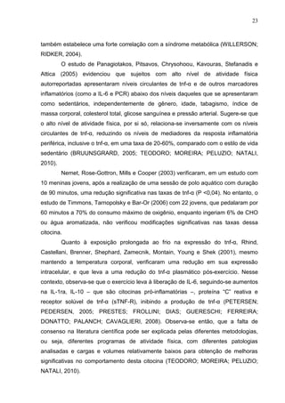 23
também estabelece uma forte correlação com a síndrome metabólica (WILLERSON;
RIDKER, 2004).
O estudo de Panagiotakos, Pitsavos, Chrysohoou, Kavouras, Stefanadis e
Attica (2005) evidenciou que sujeitos com alto nível de atividade física
autorreportadas apresentaram níveis circulantes de tnf-α e de outros marcadores
inflamatórios (como a IL-6 e PCR) abaixo dos níveis daqueles que se apresentaram
como sedentários, independentemente de gênero, idade, tabagismo, índice de
massa corporal, colesterol total, glicose sanguínea e pressão arterial. Sugere-se que
o alto nível de atividade física, por si só, relaciona-se inversamente com os níveis
circulantes de tnf-α, reduzindo os níveis de mediadores da resposta inflamatória
periférica, inclusive o tnf-α, em uma taxa de 20-60%, comparado com o estilo de vida
sedentário (BRUUNSGRARD, 2005; TEODORO; MOREIRA; PELUZIO; NATALI,
2010).
Nemet, Rose-Gottron, Mills e Cooper (2003) verificaram, em um estudo com
10 meninas jovens, após a realização de uma sessão de polo aquático com duração
de 90 minutos, uma redução significativa nas taxas de tnf-α (P <0,04). No entanto, o
estudo de Timmons, Tarnopolsky e Bar-Or (2006) com 22 jovens, que pedalaram por
60 minutos a 70% do consumo máximo de oxigênio, enquanto ingeriam 6% de CHO
ou água aromatizada, não verificou modificações significativas nas taxas dessa
citocina.
Quanto à exposição prolongada ao frio na expressão do tnf-α, Rhind,
Castellani, Brenner, Shephard, Zamecnik, Montain, Young e Shek (2001), mesmo
mantendo a temperatura corporal, verificaram uma redução em sua expressão
intracelular, e que leva a uma redução do tnf-α plasmático pós-exercício. Nesse
contexto, observa-se que o exercício leva à liberação de IL-6, seguindo-se aumentos
na IL-1ra, IL-10 – que são citocinas pró-inflamatórias –, proteína “C” reativa e
receptor solúvel de tnf-α (sTNF-R), inibindo a produção de tnf-α (PETERSEN;
PEDERSEN, 2005; PRESTES; FROLLINI; DIAS; GUERESCHI; FERREIRA;
DONATTO; PALANCH; CAVAGLIERI, 2008). Observa-se então, que a falta de
consenso na literatura científica pode ser explicada pelas diferentes metodologias,
ou seja, diferentes programas de atividade física, com diferentes patologias
analisadas e cargas e volumes relativamente baixos para obtenção de melhoras
significativas no comportamento desta citocina (TEODORO; MOREIRA; PELUZIO;
NATALI, 2010).
 