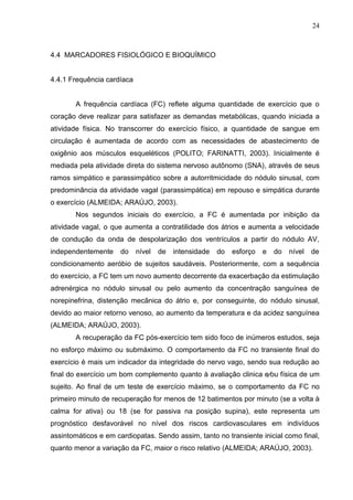 24
4.4 MARCADORES FISIOLÓGICO E BIOQUÍMICO
4.4.1 Frequência cardíaca
A frequência cardíaca (FC) reflete alguma quantidade de exercício que o
coração deve realizar para satisfazer as demandas metabólicas, quando iniciada a
atividade física. No transcorrer do exercício físico, a quantidade de sangue em
circulação é aumentada de acordo com as necessidades de abastecimento de
oxigênio aos músculos esqueléticos (POLITO; FARINATTI, 2003). Inicialmente é
mediada pela atividade direta do sistema nervoso autônomo (SNA), através de seus
ramos simpático e parassimpático sobre a autorritmicidade do nódulo sinusal, com
predominância da atividade vagal (parassimpática) em repouso e simpática durante
o exercício (ALMEIDA; ARAÚJO, 2003).
Nos segundos iniciais do exercício, a FC é aumentada por inibição da
atividade vagal, o que aumenta a contratilidade dos átrios e aumenta a velocidade
de condução da onda de despolarização dos ventrículos a partir do nódulo AV,
independentemente do nível de intensidade do esforço e do nível de
condicionamento aeróbio de sujeitos saudáveis. Posteriormente, com a sequência
do exercício, a FC tem um novo aumento decorrente da exacerbação da estimulação
adrenérgica no nódulo sinusal ou pelo aumento da concentração sanguínea de
norepinefrina, distenção mecânica do átrio e, por conseguinte, do nódulo sinusal,
devido ao maior retorno venoso, ao aumento da temperatura e da acidez sanguínea
(ALMEIDA; ARAÚJO, 2003).
A recuperação da FC pós-exercício tem sido foco de inúmeros estudos, seja
no esforço máximo ou submáximo. O comportamento da FC no transiente final do
exercício é mais um indicador da integridade do nervo vago, sendo sua redução ao
final do exercício um bom complemento quanto à avaliação clinica e⁄ou física de um
sujeito. Ao final de um teste de exercício máximo, se o comportamento da FC no
primeiro minuto de recuperação for menos de 12 batimentos por minuto (se a volta à
calma for ativa) ou 18 (se for passiva na posição supina), este representa um
prognóstico desfavorável no nível dos riscos cardiovasculares em indivíduos
assintomáticos e em cardiopatas. Sendo assim, tanto no transiente inicial como final,
quanto menor a variação da FC, maior o risco relativo (ALMEIDA; ARAÚJO, 2003).
 